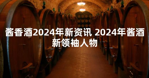 酱香酒2024年新资讯 2024年酱酒新领袖人物